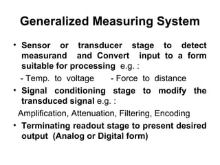 Generalized Measuring System
• Sensor or transducer stage to detect
measurand and Convert input to a form
suitable for processing e.g. :
- Temp. to voltage - Force to distance
• Signal conditioning stage to modify the
transduced signal e.g. :
Amplification, Attenuation, Filtering, Encoding
• Terminating readout stage to present desired
output (Analog or Digital form)
 