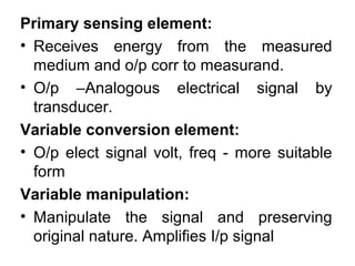 Primary sensing element:
• Receives energy from the measured
medium and o/p corr to measurand.
• O/p –Analogous electrical signal by
transducer.
Variable conversion element:
• O/p elect signal volt, freq - more suitable
form
Variable manipulation:
• Manipulate the signal and preserving
original nature. Amplifies I/p signal
 