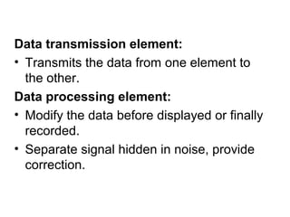 Data transmission element:
• Transmits the data from one element to
the other.
Data processing element:
• Modify the data before displayed or finally
recorded.
• Separate signal hidden in noise, provide
correction.
 