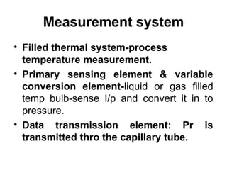 Measurement system
• Filled thermal system-process
temperature measurement.
• Primary sensing element & variable
conversion element-liquid or gas filled
temp bulb-sense I/p and convert it in to
pressure.
• Data transmission element: Pr is
transmitted thro the capillary tube.
 