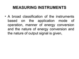MEASURING INSTRUMENTS
• A broad classification of the instruments
based on the application mode of
operation, manner of energy conversion
and the nature of energy conversion and
the nature of output signal is given,
 