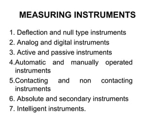MEASURING INSTRUMENTS
1. Deflection and null type instruments
2. Analog and digital instruments
3. Active and passive instruments
4.Automatic and manually operated
instruments
5.Contacting and non contacting
instruments
6. Absolute and secondary instruments
7. Intelligent instruments.
 