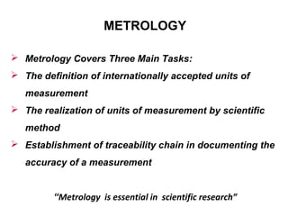 METROLOGY
 Metrology Covers Three Main Tasks:
 The definition of internationally accepted units of
measurement
 The realization of units of measurement by scientific
method
 Establishment of traceability chain in documenting the
accuracy of a measurement
“Metrology is essential in scientific research”
 