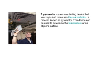 A pyrometer is a non-contacting device that
intercepts and measures thermal radiation, a
process known as pyrometry. This device can
be used to determine the temperature of an
object's surface.
 