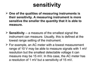 sensitivity
 One of the qualities of measuring instruments is
their sensitivity. A measuring instrument is more
sensitive the smaller the quantity that it is able to
measure.
 Sensitivity -- a measure of the smallest signal the
instrument can measure. Usually, this is defined at the
lowest range setting of the instrument.
 For example, an AC meter with a lowest measurement
range of 10 V may be able to measure signals with 1 mV
resolution but the smallest detectable voltage it can
measure may be 15 mV. In this case, the AC meter has
a resolution of 1 mV but a sensitivity of 15 mV.
 