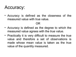 Accuracy:
• Accuracy is defined as the closeness of the
measured value with true value.
OR
• Accuracy is defined as the degree to which the
measured value agrees with the true value.
• Practically it is very difficult to measure the true
value and therefore a set of observations is
made whose mean value is taken as the true
value of the quantity measured.
 