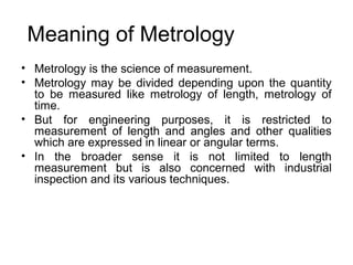 Meaning of Metrology
• Metrology is the science of measurement.
• Metrology may be divided depending upon the quantity
to be measured like metrology of length, metrology of
time.
• But for engineering purposes, it is restricted to
measurement of length and angles and other qualities
which are expressed in linear or angular terms.
• In the broader sense it is not limited to length
measurement but is also concerned with industrial
inspection and its various techniques.
 
