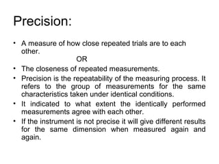 Precision:
• A measure of how close repeated trials are to each
other.
OR
• The closeness of repeated measurements.
• Precision is the repeatability of the measuring process. It
refers to the group of measurements for the same
characteristics taken under identical conditions.
• It indicated to what extent the identically performed
measurements agree with each other.
• If the instrument is not precise it will give different results
for the same dimension when measured again and
again.
 