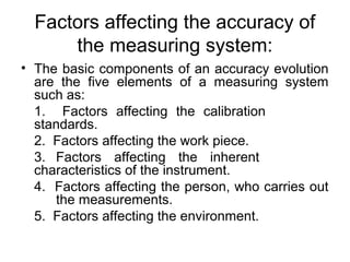 Factors affecting the accuracy of
the measuring system:
• The basic components of an accuracy evolution
are the five elements of a measuring system
such as:
1. Factors affecting the calibration
standards.
2. Factors affecting the work piece.
3. Factors affecting the inherent
characteristics of the instrument.
4. Factors affecting the person, who carries out
the measurements.
5. Factors affecting the environment.
 