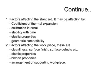 Continue..
1. Factors affecting the standard. It may be affecting by:
- Coefficient of thermal expansion,
- calibration internal
- stability with time
- elastic properties
- geometric compatibility
2. Factors affecting the work piece, these are
- cleanliness, surface finish, surface defects etc.
- elastic properties
- hidden properties
- arrangement of supporting workpiece.
 