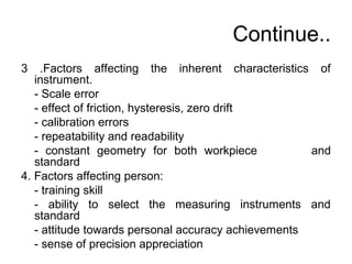 Continue..
3 .Factors affecting the inherent characteristics of
instrument.
- Scale error
- effect of friction, hysteresis, zero drift
- calibration errors
- repeatability and readability
- constant geometry for both workpiece and
standard
4. Factors affecting person:
- training skill
- ability to select the measuring instruments and
standard
- attitude towards personal accuracy achievements
- sense of precision appreciation
 