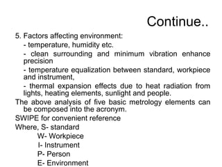 Continue..
5. Factors affecting environment:
- temperature, humidity etc.
- clean surrounding and minimum vibration enhance
precision
- temperature equalization between standard, workpiece
and instrument,
- thermal expansion effects due to heat radiation from
lights, heating elements, sunlight and people.
The above analysis of five basic metrology elements can
be composed into the acronym.
SWIPE for convenient reference
Where, S- standard
W- Workpiece
I- Instrument
P- Person
E- Environment
 