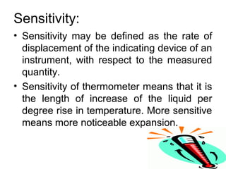 Sensitivity:
• Sensitivity may be defined as the rate of
displacement of the indicating device of an
instrument, with respect to the measured
quantity.
• Sensitivity of thermometer means that it is
the length of increase of the liquid per
degree rise in temperature. More sensitive
means more noticeable expansion.
 