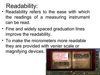 Readability:
• Readability refers to the ease with which
the readings of a measuring instrument
can be read.
• Fine and widely spaced graduation lines
improve the readability.
• To make the micrometers more readable
they are provided with venier scale or
magnifying devices.
 