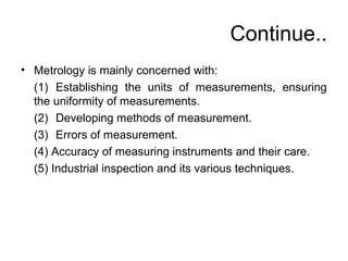 Continue..
• Metrology is mainly concerned with:
(1) Establishing the units of measurements, ensuring
the uniformity of measurements.
(2) Developing methods of measurement.
(3) Errors of measurement.
(4) Accuracy of measuring instruments and their care.
(5) Industrial inspection and its various techniques.
 