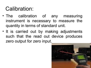 Calibration:
• The calibration of any measuring
instrument is necessary to measure the
quantity in terms of standard unit.
• It is carried out by making adjustments
such that the read out device produces
zero output for zero input.
 