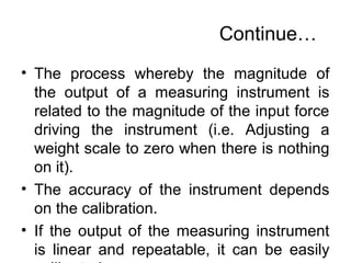 Continue…
• The process whereby the magnitude of
the output of a measuring instrument is
related to the magnitude of the input force
driving the instrument (i.e. Adjusting a
weight scale to zero when there is nothing
on it).
• The accuracy of the instrument depends
on the calibration.
• If the output of the measuring instrument
is linear and repeatable, it can be easily
 