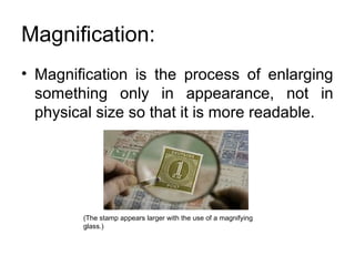 Magnification:
• Magnification is the process of enlarging
something only in appearance, not in
physical size so that it is more readable.
(The stamp appears larger with the use of a magnifying
glass.)
 