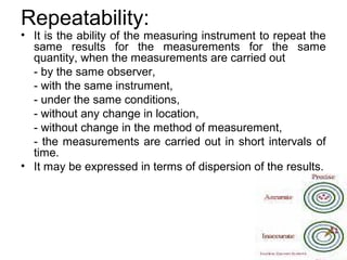 Repeatability:
• It is the ability of the measuring instrument to repeat the
same results for the measurements for the same
quantity, when the measurements are carried out
- by the same observer,
- with the same instrument,
- under the same conditions,
- without any change in location,
- without change in the method of measurement,
- the measurements are carried out in short intervals of
time.
• It may be expressed in terms of dispersion of the results.
 