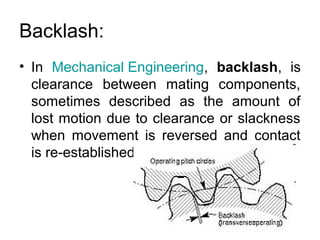 Backlash:
• In Mechanical Engineering, backlash, is
clearance between mating components,
sometimes described as the amount of
lost motion due to clearance or slackness
when movement is reversed and contact
is re-established.
 