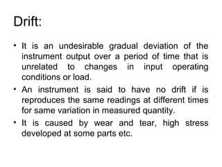 Drift:
• It is an undesirable gradual deviation of the
instrument output over a period of time that is
unrelated to changes in input operating
conditions or load.
• An instrument is said to have no drift if is
reproduces the same readings at different times
for same variation in measured quantity.
• It is caused by wear and tear, high stress
developed at some parts etc.
 