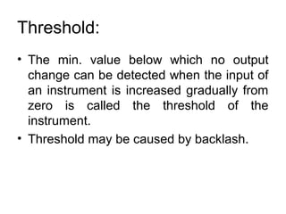Threshold:
• The min. value below which no output
change can be detected when the input of
an instrument is increased gradually from
zero is called the threshold of the
instrument.
• Threshold may be caused by backlash.
 