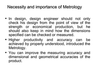 • In design, design engineer should not only
check his design from the point of view of the
strength or economical production, but he
should also keep in mind how the dimensions
specified can be checked or measured.
• Higher productivity and accuracy can be
achieved by properly understood, introduced the
Metrology.
• You can improve the measuring accuracy and
dimensional and geometrical accuracies of the
product.
Necessity and importance of MetrologyNecessity and importance of Metrology
 