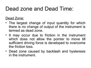 Dead zone and Dead Time:
Dead Zone:
• The largest change of input quantity for which
there is no change of output of the instrument is
termed as dead zone.
• It may occur due to friction in the instrument
which does not allow the pointer to move till
sufficient driving force is developed to overcome
the friction loss.
• Dead zone caused by backlash and hysteresis
in the instrument.
 