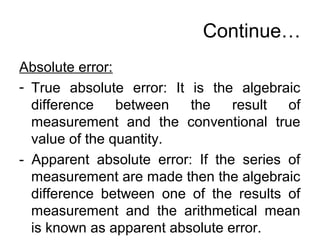 Continue…
Absolute error:
- True absolute error: It is the algebraic
difference between the result of
measurement and the conventional true
value of the quantity.
- Apparent absolute error: If the series of
measurement are made then the algebraic
difference between one of the results of
measurement and the arithmetical mean
is known as apparent absolute error.
 