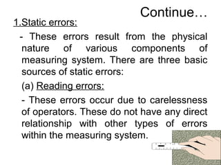 Continue…
1.Static errors:
- These errors result from the physical
nature of various components of
measuring system. There are three basic
sources of static errors:
(a) Reading errors:
- These errors occur due to carelessness
of operators. These do not have any direct
relationship with other types of errors
within the measuring system.
 