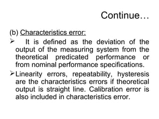 Continue…
(b) Characteristics error:
 It is defined as the deviation of the
output of the measuring system from the
theoretical predicated performance or
from nominal performance specifications.
Linearity errors, repeatability, hysteresis
are the characteristics errors if theoretical
output is straight line. Calibration error is
also included in characteristics error.
 