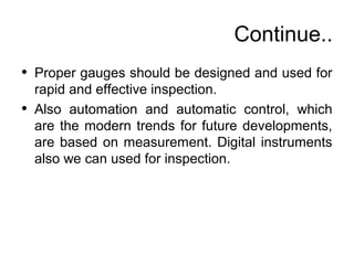Continue..
• Proper gauges should be designed and used for
rapid and effective inspection.
• Also automation and automatic control, which
are the modern trends for future developments,
are based on measurement. Digital instruments
also we can used for inspection.
 