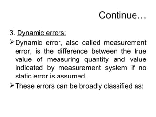 Continue…
3. Dynamic errors:
Dynamic error, also called measurement
error, is the difference between the true
value of measuring quantity and value
indicated by measurement system if no
static error is assumed.
These errors can be broadly classified as:
 