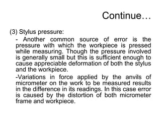 Continue…
(3) Stylus pressure:
- Another common source of error is the
pressure with which the workpiece is pressed
while measuring. Though the pressure involved
is generally small but this is sufficient enough to
cause appreciable deformation of both the stylus
and the workpiece.
-Variations in force applied by the anvils of
micrometer on the work to be measured results
in the difference in its readings. In this case error
is caused by the distortion of both micrometer
frame and workpiece.
 