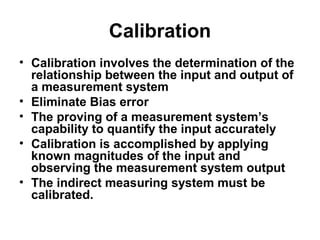 Calibration
• Calibration involves the determination of the
relationship between the input and output of
a measurement system
• Eliminate Bias error
• The proving of a measurement system’s
capability to quantify the input accurately
• Calibration is accomplished by applying
known magnitudes of the input and
observing the measurement system output
• The indirect measuring system must be
calibrated.
 