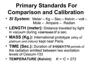 Primary Standards For
Comparison and Calibration
• SI System: Meter – Kg -- Sec.– Kelvin – volt -
Mole – Ampere – Radian
• LENGTH (meter): Distance traveled by light
in vacuum during 1/299792458 of a sec.
• MASS (Kg.): International prototype (alloy of
platinum and iridium) kept near Paris.
• TIME (Sec.): Duration of 9192631770 periods of
the radiation emitted between two excitation
levels of Cesium-133
• TEMPERATURE (Kelvin): K = o
C + 273
 