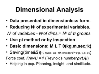 Dimensional Analysis
• Data presented in dimensionless form.
• Reducing No
of experimental variables.
No
of variables - No
of dims.= No
of π groups
• Use pi method or by inspection
• Basic dimensions: M L T θ(kg,m,sec,o
k)
• Saving(time&$)(10 tests –vs- 104
tests for F= fn
(L,V,ρ, μ ))
Force coef. F/ρv2
L2
= fn
(Reynolds numberρvL/μ)
• Helping in exp. Planning, insight, and similitude.
 