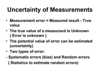 Uncertainty of Measurements
• Measurement error = Measured result - True
value
• The true value of a measurand is Unknown
( Error is unknown )
• The potential value of error can be estimated
(uncertainty)
• Two types of error:
- Systematic errors (bias) and Random errors
( Statistics to estimate random errors)
 
