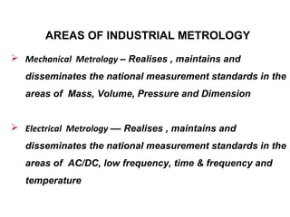 AREAS OF INDUSTRIAL METROLOGY
 Mechanical Metrology – Realises , maintains and
disseminates the national measurement standards in the
areas of Mass, Volume, Pressure and Dimension
 Electrical Metrology –– Realises , maintains and
disseminates the national measurement standards in the
areas of AC/DC, low frequency, time & frequency and
temperature
 