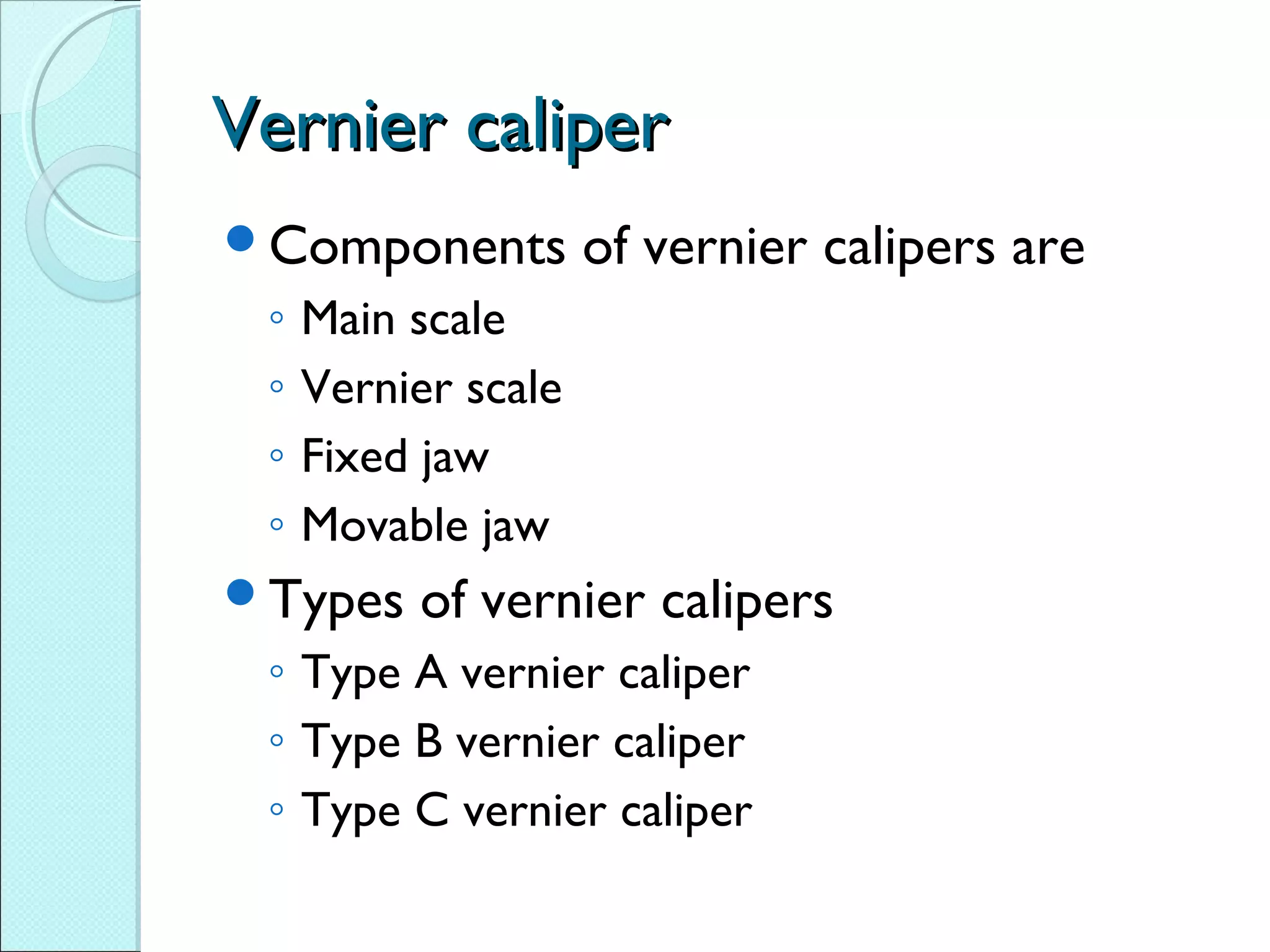 Vernier caliperVernier caliper
Components of vernier calipers are
◦ Main scale
◦ Vernier scale
◦ Fixed jaw
◦ Movable jaw
Types of vernier calipers
◦ Type A vernier caliper
◦ Type B vernier caliper
◦ Type C vernier caliper
 
