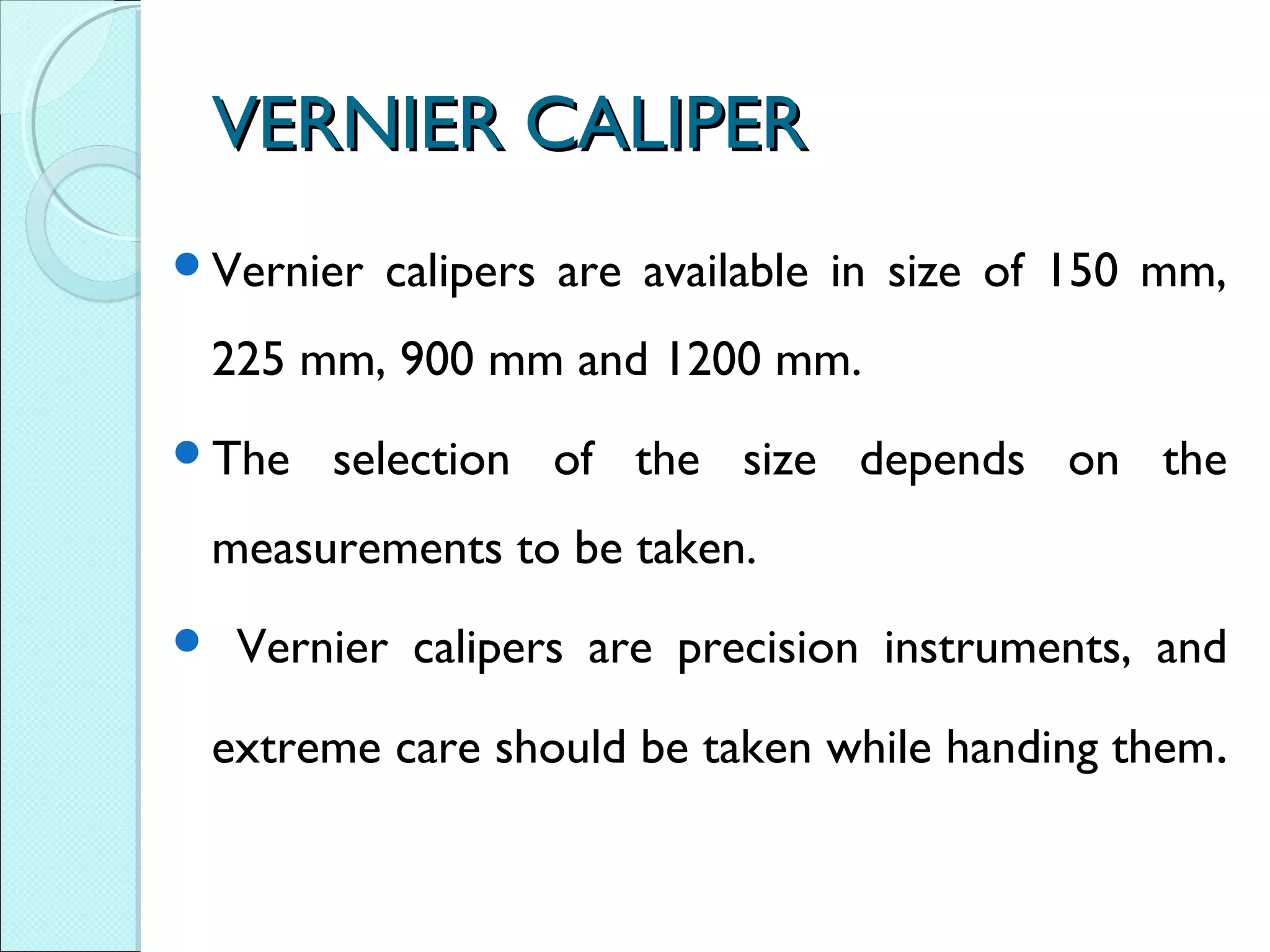VERNIER CALIPERVERNIER CALIPER
Vernier calipers are available in size of 150 mm,
225 mm, 900 mm and 1200 mm.
The selection of the size depends on the
measurements to be taken.
 Vernier calipers are precision instruments, and
extreme care should be taken while handing them.
 