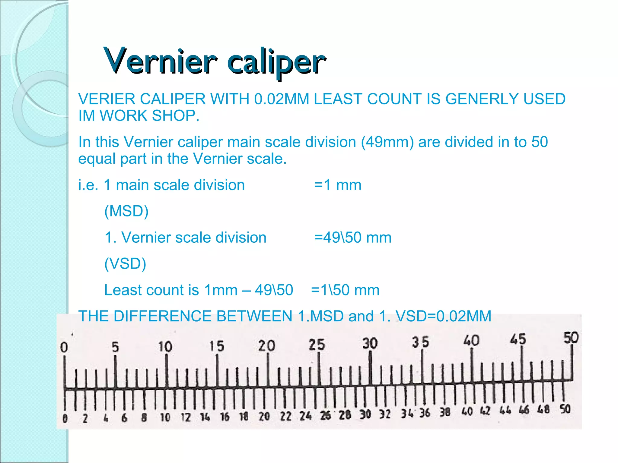 Vernier caliperVernier caliper
VERIER CALIPER WITH 0.02MM LEAST COUNT IS GENERLY USED
IM WORK SHOP.
In this Vernier caliper main scale division (49mm) are divided in to 50
equal part in the Vernier scale.
i.e. 1 main scale division =1 mm
(MSD)
1. Vernier scale division =4950 mm
(VSD)
Least count is 1mm – 4950 =150 mm
THE DIFFERENCE BETWEEN 1.MSD and 1. VSD=0.02MM
 