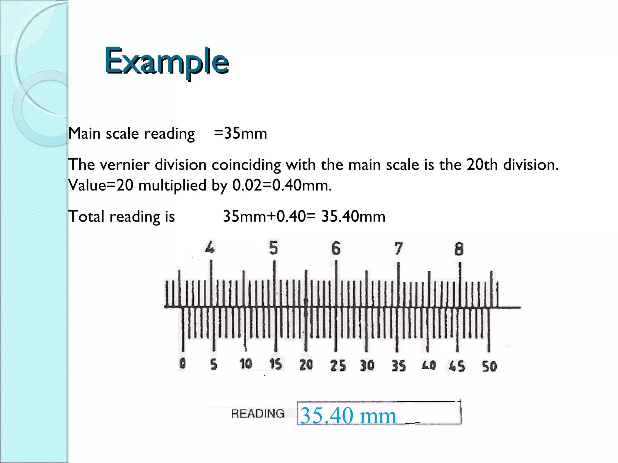 ExampleExample
Main scale reading =35mm
The vernier division coinciding with the main scale is the 20th division.
Value=20 multiplied by 0.02=0.40mm.
Total reading is 35mm+0.40= 35.40mm
35.40 mm
 