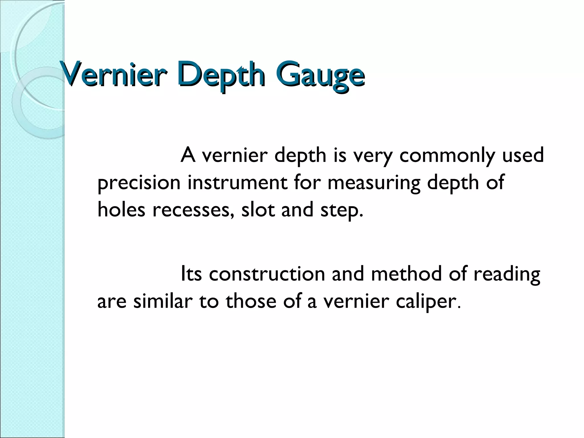 Vernier Depth GaugeVernier Depth Gauge
A vernier depth is very commonly used
precision instrument for measuring depth of
holes recesses, slot and step.
Its construction and method of reading
are similar to those of a vernier caliper.
 
