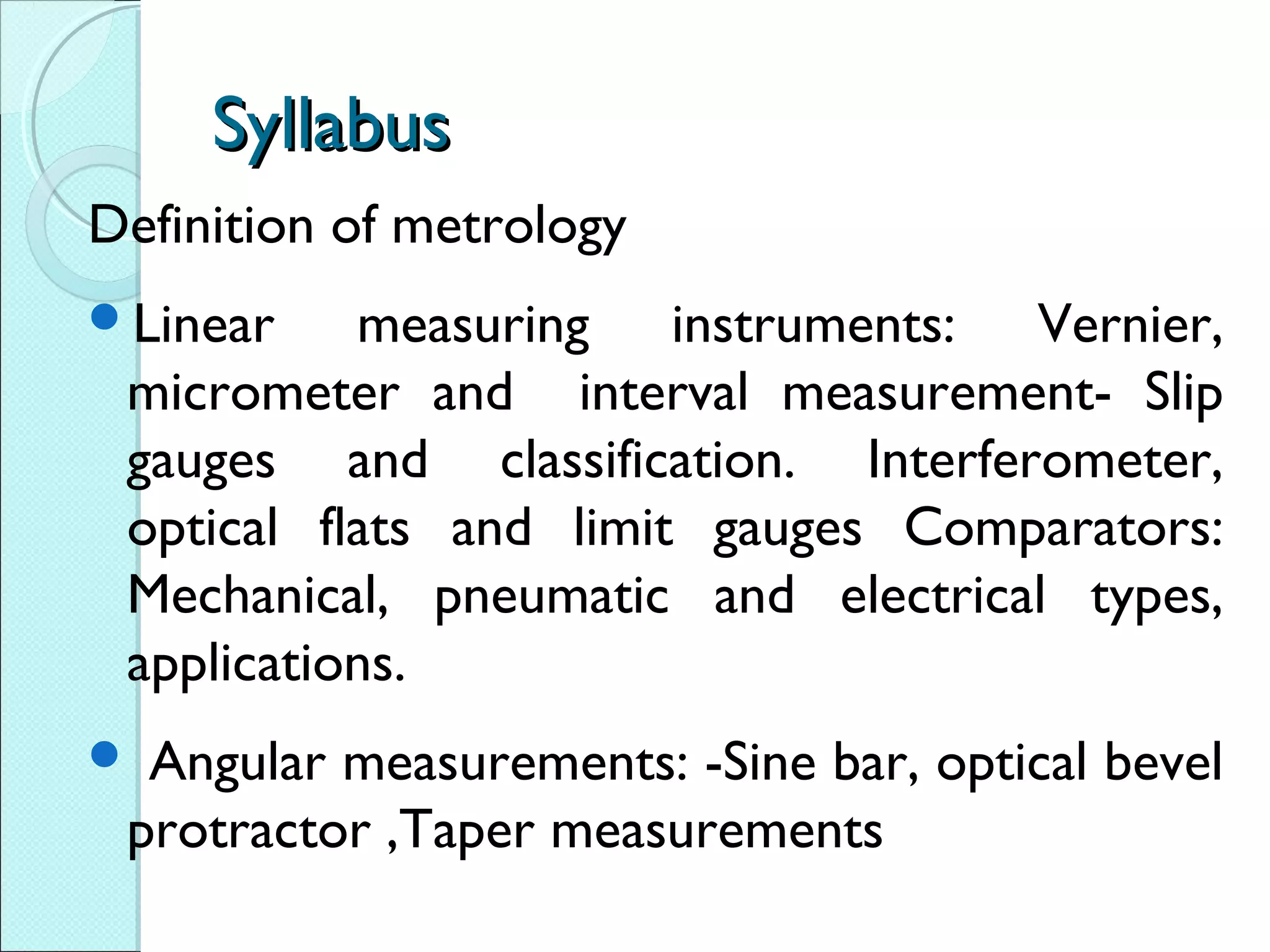SyllabusSyllabus
Definition of metrology
Linear measuring instruments: Vernier,
micrometer and interval measurement- Slip
gauges and classification. Interferometer,
optical flats and limit gauges Comparators:
Mechanical, pneumatic and electrical types,
applications.
 Angular measurements: -Sine bar, optical bevel
protractor ,Taper measurements
 