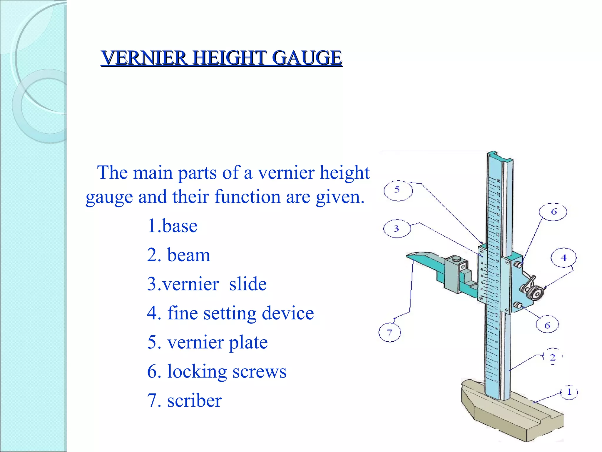 VERNIER HEIGHT GAUGEVERNIER HEIGHT GAUGE
The main parts of a vernier height
gauge and their function are given.
1.base
2. beam
3.vernier slide
4. fine setting device
5. vernier plate
6. locking screws
7. scriber
 