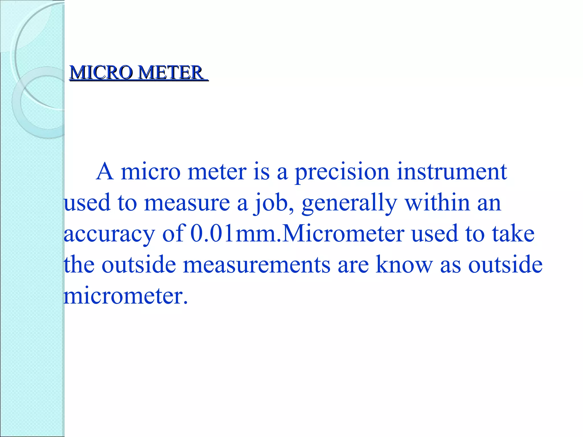 MICRO METERMICRO METER
A micro meter is a precision instrument
used to measure a job, generally within an
accuracy of 0.01mm.Micrometer used to take
the outside measurements are know as outside
micrometer.
 