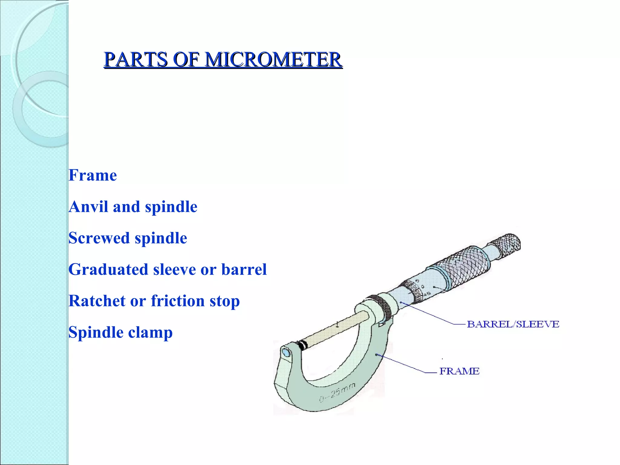 PARTS OF MICROMETERPARTS OF MICROMETER
Frame
Anvil and spindle
Screwed spindle
Graduated sleeve or barrel
Ratchet or friction stop
Spindle clamp
 