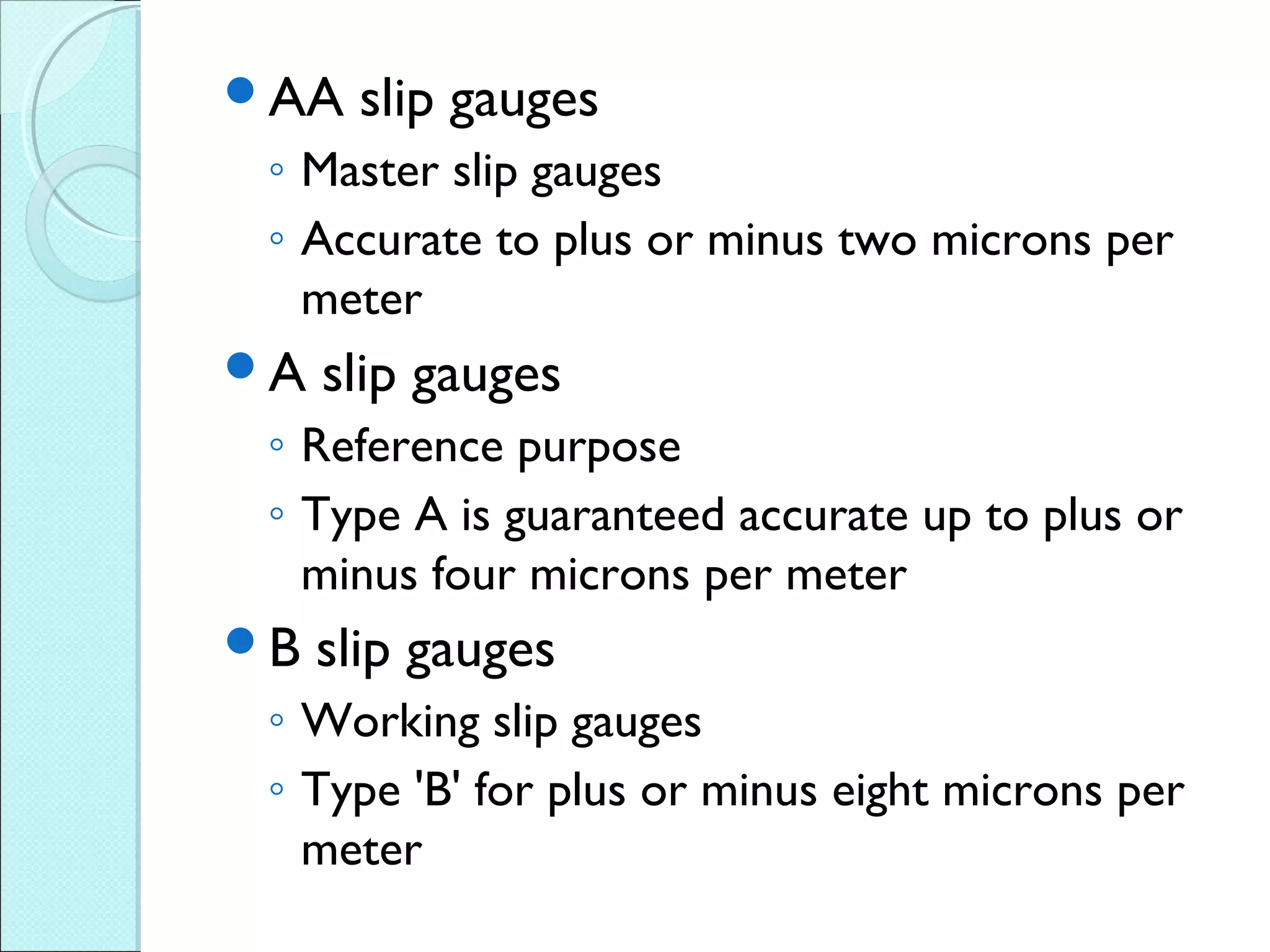 AA slip gauges
◦ Master slip gauges
◦ Accurate to plus or minus two microns per
meter
A slip gauges
◦ Reference purpose
◦ Type A is guaranteed accurate up to plus or
minus four microns per meter
B slip gauges
◦ Working slip gauges
◦ Type 'B' for plus or minus eight microns per
meter
 