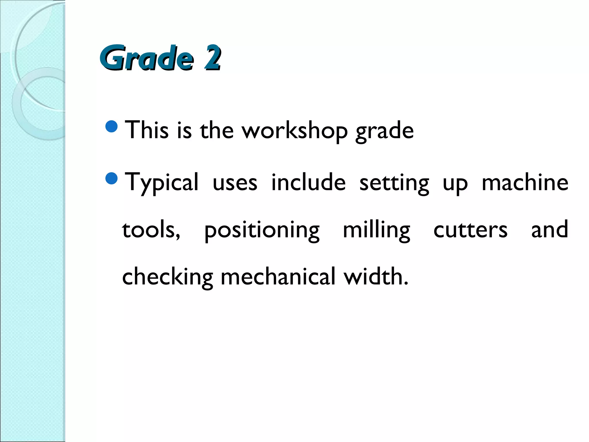 Grade 2Grade 2
This is the workshop grade
Typical uses include setting up machine
tools, positioning milling cutters and
checking mechanical width.
 